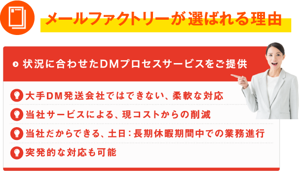 メールファクトリーが選ばれる理由。状況に合わせたDMプロセスサービスをご提供。大手DM発送会社ではできない、柔軟な対応/当社サービスによる、現コストからの削減/当社だからできる、土日:長期休暇期間中での業務進行/突発的な対応も可能