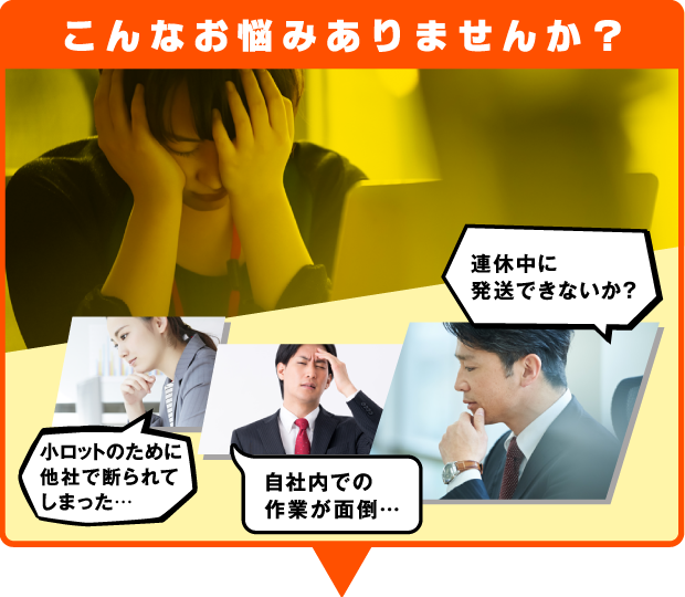 こんなお悩みありませんか?「小ロットのために他社で断られてしまった…」「自社内での作業が面倒…」「連休中に発送できないか?」