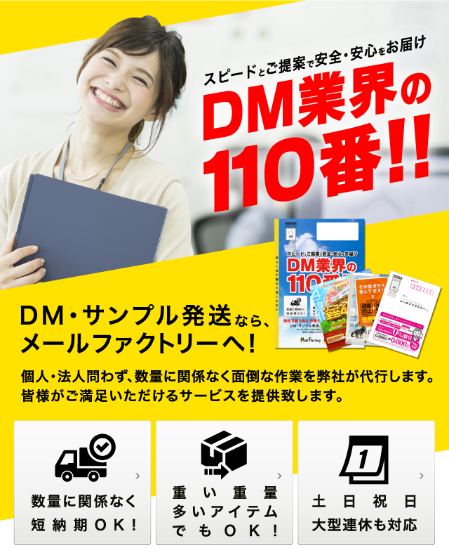 スピードとご提案で安全・安心をお届け!DM業界の110番!!DM・サンプル発送なら、メールファクトリーへ!個人・法人問わず、数量に関係なく面倒な作業を弊社が代行します。皆様がご満足いただけるサービスを提供致します。